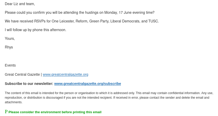 Dear Liz and team,  Please could you confirm you will be attending the hustings on Monday, 17 June evening time?  We have received RSVPs for One Leicester, Reform, Green Party, Liberal Democrats, and TUSC.  I will follow up by phone this afternoon.  Yours,  Rhys    Events